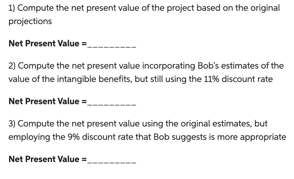 1) Compute the net present value of the project based on the original
projections
Net Present Value
2) Compute the net present value incorporating Bob's estimates of the
value of the intangible benefits, but still using the 11% discount rate
Net Present Value =
3) Compute the net present value using the original estimates, but
employing the 9% discount rate that Bob suggests is more appropriate
Net Present Value =