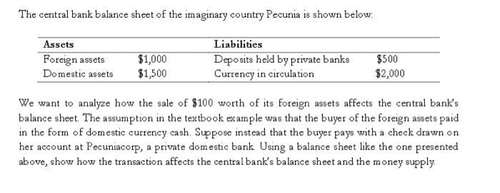 The central bank balance sheet of the imaginary country Pecunia is shown below.
Assets
Foreign assets
$1,000
Domestic assets $1,500
Liabilities
Deposits held by private banks
Currency in circulation
$500
$2,000
We want to analyze how the sale of $100 worth of its foreign assets affects the central bank's
balance sheet. The assumption in the textbook example was that the buyer of the foreign assets paid
in the form of domestic currency cash. Suppose instead that the buyer pays with a check drawn on
her account at Pecuniacorp, a private domestic bank. Using a balance sheet like the one presented
above, show how the transaction affects the central bank's balance sheet and the money supply.