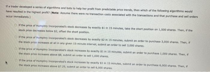 If a trader developed a series of algorithms and bots to help her profit from predictable price trends, then which of the following algorithms would
have resulted in the highest profit? (Note: Assume there were no transaction costs associated with the transactions and that purchase and sell orders
occur immediately.)
If the price of Humphry Incorporated's stock decreases by exactly $1 in 15 minutes, take the short position on 1,500 shares. Then, if the
stock price decreases below $2, offset the short position.
If the price of Humphry Incorporated's stock decreases by exactly $2 in 15 minutes, submit an order to purchase 3,000 shares. Then, if
the stock price increases at all in any given 15-minute interval, submit an order to sell 3,000 shares.
If the price of Humphry Incorporated's stock increases by exactly $1 in 15 minutes, submit an order to purchase 1,000 shares. Then, if
the stock price increases above $8, submit an order to sell 1,000 shares.
If the price of Humphry Incorporated's stock increases by exactly $1 in 15 minutes, submit an order to purchase 6,000 shares. Then, if
the stock price increases above $7.25, submit an order to sell 6,000 shares.