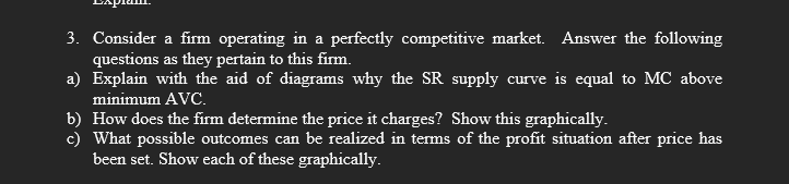3. Consider a firm operating in a perfectly competitive market. Answer the following
questions as they pertain to this firm.
a) Explain with the aid of diagrams why the SR supply curve is equal to MC above
minimum AVC.
b) How does the firm determine the price it charges? Show this graphically.
c) What possible outcomes can be realized in terms of the profit situation after price has
been set. Show each of these graphically.