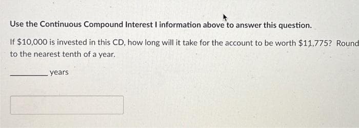 Use the Continuous Compound Interest I information above to answer this question.
If $10,000 is invested in this CD, how long will it take for the account to be worth $11,775? Round
to the nearest tenth of a year.
years