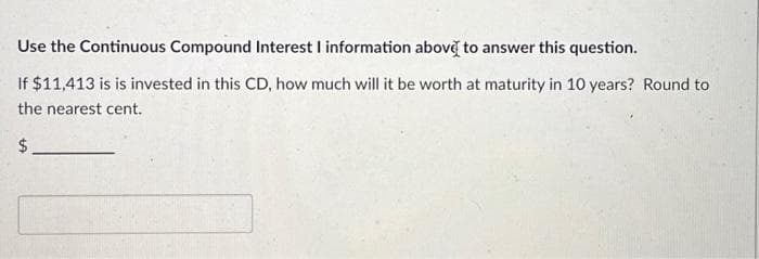 Use the Continuous Compound Interest I information above to answer this question.
If $11,413 is is invested in this CD, how much will it be worth at maturity in 10 years? Round to
the nearest cent.
$