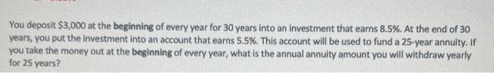 You deposit $3,000 at the beginning of every year for 30 years into an investment that earns 8.5%. At the end of 30
years, you put the investment into an account that earns 5.5%. This account will be used to fund a 25-year annuity. If
you take the money out at the beginning of every year, what is the annual annuity amount you will withdraw yearly
for 25 years?