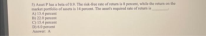 5) Asset P has a beta of 0.9. The risk-free rate of return is 8 percent, while the return on the
market portfolio of assets is 14 percent. The asset's required rate of return is
A) 13.4 percent
B) 22.0 percent
C) 15.4 percent
D) 6.0 percent
Answer: A