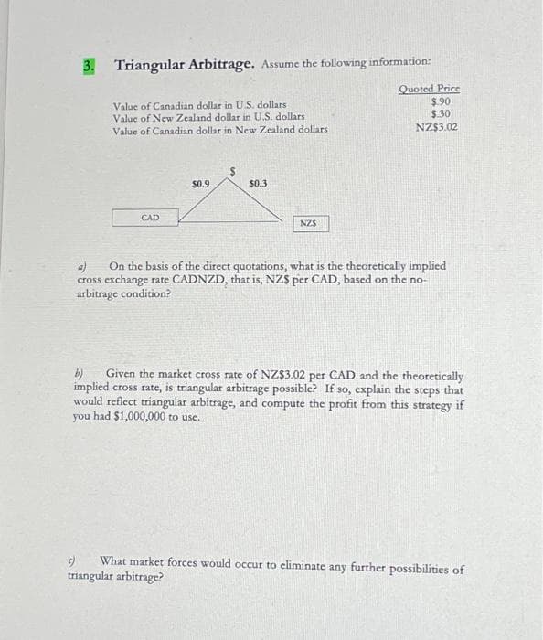 3. Triangular Arbitrage. Assume the following information:
Value of Canadian dollar in U.S. dollars
Value of New Zealand dollar in U.S. dollars
Value of Canadian dollar in New Zealand dollars
CAD
$0.9
$0.3
NZS
Quoted Price
$.90
$.30
NZ$3.02
On the basis of the direct quotations, what is the theoretically implied
cross exchange rate CADNZD, that is, NZS per CAD, based on the no-
arbitrage condition?
b) Given the market cross rate of NZ$3.02 per CAD and the theoretically
implied cross rate, is triangular arbitrage possible? If so, explain the steps that
would reflect triangular arbitrage, and compute the profit from this strategy if
you had $1,000,000 to use.
What market forces would occur to eliminate any further possibilities of
triangular arbitrage?