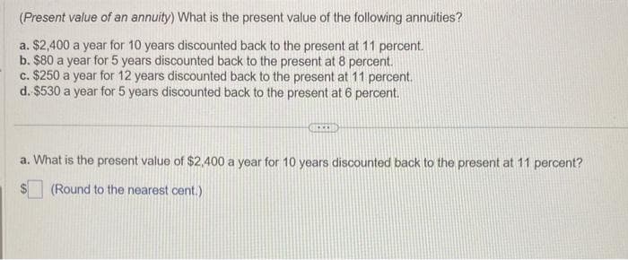 (Present value of an annuity) What is the present value of the following annuities?
a. $2,400 a year for 10 years discounted back to the present at 11 percent.
b. $80 a year for 5 years discounted back to the present at 8 percent.
c. $250 a year for 12 years discounted back to the present at 11 percent.
d. $530 a year for 5 years discounted back to the present at 6 percent.
a. What is the present value of $2,400 a year for 10 years discounted back to the present at 11 percent?
(Round to the nearest cent.)