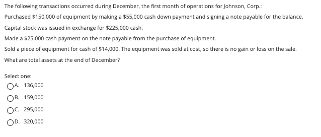 The following transactions occurred during December, the first month of operations for Johnson, Corp.:
Purchased $150,000 of equipment by making a $55,000 cash down payment and signing a note payable for the balance.
Capital stock was issued in exchange for $225,000 cash.
Made a $25,000 cash payment on the note payable from the purchase of equipment.
Sold a piece of equipment for cash of $14,000. The equipment was sold at cost, so there is no gain or loss on the sale.
What are total assets at the end of December?
Select one:
OA. 136,000
OB. 159,000
OC. 295,000
OD. 320,000