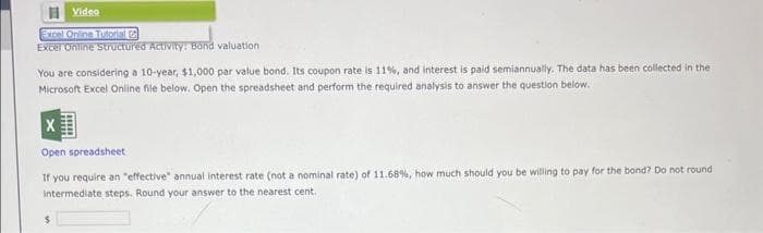 Video
Excel Online Tutorial C
Excel Online Structured Activity: Bond valuation.
You are considering a 10-year, $1,000 par value bond. Its coupon rate is 11%, and interest is paid semiannually. The data has been collected in the
Microsoft Excel Online file below. Open the spreadsheet and perform the required analysis to answer the question below.
X
Open spreadsheet
If you require an "effective" annual interest rate (not a nominal rate) of 11.68%, how much should you be willing to pay for the bond? Do not round
intermediate steps. Round your answer to the nearest cent.