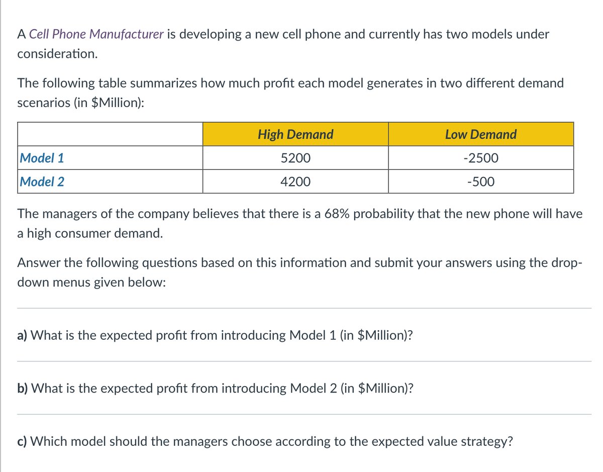 A Cell Phone Manufacturer is developing a new cell phone and currently has two models under
consideration.
The following table summarizes how much profit each model generates in two different demand
scenarios (in $Million):
Model 1
Model 2
High Demand
5200
4200
The managers of the company believes that there is a 68% probability that the new phone will have
a high consumer demand.
Low Demand
-2500
-500
Answer the following questions based on this information and submit your answers using the drop-
down menus given below:
a) What is the expected profit from introducing Model 1 (in $Million)?
b) What is the expected profit from introducing Model 2 (in $Million)?
c) Which model should the managers choose according to the expected value strategy?