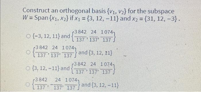Construct an orthogonal basis {V1, V₂} for the subspace
W = Span {x1, x2} if x₁ = {3, 12, -11} and x2 = {31, 12, -3}.
O(-3, 12, 11) and
O
3842 24 10741
137 137 137 J
3 842 24 1074,
137 137' 137) and (3, 12, 11}
3842 24 10741
(3, 12, -11) and 137 137 137
and (3, 12, -11}
-3842 24 1074
137
137 137