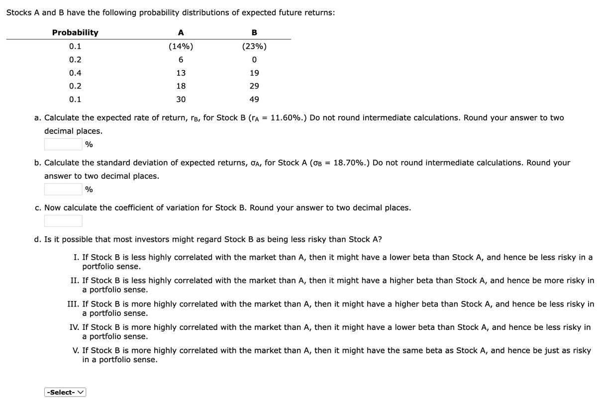 Stocks A and B have the following probability distributions of expected future returns:
Probability
0.1
0.2
0.4
0.2
0.1
A
(14%)
6
13
18
30
B
(23%)
0
19
29
49
=
a. Calculate the expected rate of return, rå, for Stock B (rA
decimal places.
%
11.60%.) Do not round intermediate calculations. Round your answer to two
=
b. Calculate the standard deviation of expected returns, σA, for Stock A (OB
answer to two decimal places.
%
18.70%.) Do not round intermediate calculations. Round your
c. Now calculate the coefficient of variation for Stock B. Round your answer to two decimal places.
d. Is it possible that most investors might regard Stock B as being less risky than Stock A?
I. If Stock B is less highly correlated with the market than A, then it might have a lower beta than Stock A, and hence be less risky in a
portfolio sense.
II. If Stock B is less highly correlated with the market than A, then it might have a higher beta than Stock A, and hence be more risky in
a portfolio sense.
-Select-
III. If Stock B is more highly correlated with the market than A, then it might have a higher beta than Stock A, and hence be less risky in
a portfolio sense.
IV. If Stock B is more highly correlated with the market than A, then it might have a lower beta than Stock A, and hence be less risky in
a portfolio sense.
V. If Stock B is more highly correlated with the market than A, then it might have the same beta as Stock A, and hence be just as risky
in a portfolio sense.