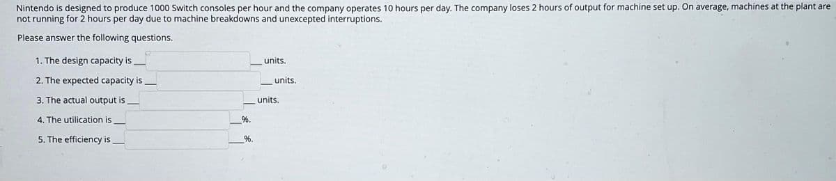 Nintendo is designed to produce 1000 Switch consoles per hour and the company operates 10 hours per day. The company loses 2 hours of output for machine set up. On average, machines at the plant are
not running for 2 hours per day due to machine breakdowns and unexcepted interruptions.
Please answer the following questions.
1. The design capacity is
2. The expected capacity is
3. The actual output is
4. The utilication is
5. The efficiency is
%.
%.
units.
units.
units.