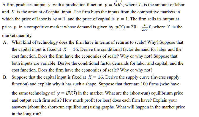 A firm produces output y with a production function y = LK, where L is the amount of labor
and K is the amount of capital input. The firm buys the inputs from the competitive markets in
which the price of labor is w = 1 and the price of capital is r = 1. The firm sells its output at
price p in a competitive market whose demand is given by p(Y) = 20-Y, where Y is the
market quantity.
A. What kind of technology does the firm have in terms of returns to scale? Why? Suppose that
the capital input is fixed at K = 16. Derive the conditional factor demand for labor and the
cost function. Does the firm have the economies of scale? Why or why not? Suppose that
both inputs are variable. Derive the conditional factor demands for labor and capital, and the
cost function. Does the firm have the economies of scale? Why or why not?
B. Suppose that the capital input is fixed at K = 16. Derive the supply curve (inverse supply
function) and explain why it has such a shape. Suppose that there are 100 firms (who have
the same technology of y = LEK) in the market. What are the (short-run) equilibrium price
and output each firm sells? How much profit (or loss) does each firm have? Explain your
answers (about the short-run equilibrium) using graphs. What will happen in the market price
in the long-run?