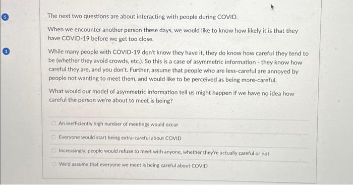 The next two questions are about interacting with people during COVID.
When we encounter another person these days, we would like to know how likely it is that they
have COVID-19 before we get too close.
While many people with COVID-19 don't know they have it, they do know how careful they tend to
be (whether they avoid crowds, etc.). So this is a case of asymmetric information - they know how
careful they are, and you don't. Further, assume that people who are less-careful are annoyed by
people not wanting to meet them, and would like to be perceived as being more-careful.
What would our model of asymmetric information tell us might happen if we have no idea how
careful the person we're about to meet is being?
An inefficiently high number of meetings would occur
Everyone would start being extra-careful about COVID
Increasingly, people would refuse to meet with anyone, whether they're actually careful or not
We'd assume that everyone we meet is being careful about COVID