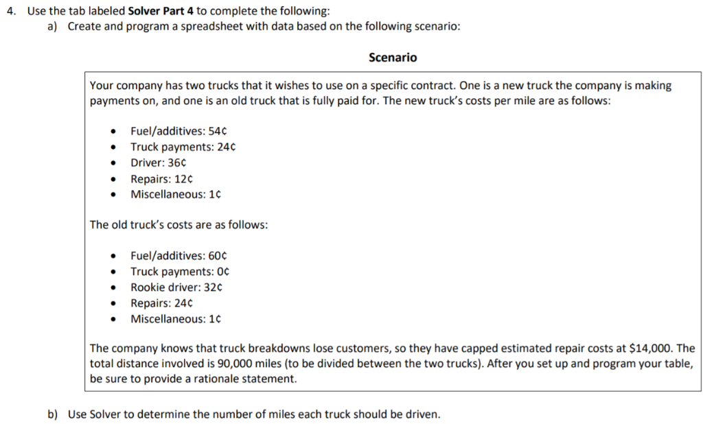 4. Use the tab labeled Solver Part 4 to complete the following:
a) Create and program a spreadsheet with data based on the following scenario:
Your company has two trucks that it wishes to use on a specific contract. One is a new truck the company is making
payments on, and one is an old truck that is fully paid for. The new truck's costs per mile are as follows:
Fuel/additives: 54¢
Truck payments: 24¢
Driver: 36¢
• Repairs: 12¢
•
•
Miscellaneous: 1¢
The old truck's costs are as follows:
Fuel/additives: 60¢
Truck payments: 0¢
Rookie driver: 32¢
• Repairs: 24¢
Miscellaneous: 1¢
Scenario
The company knows that truck breakdowns lose customers, so they have capped estimated repair costs at $14,000. The
total distance involved is 90,000 miles (to be divided between the two trucks). After you set up and program your table,
be sure to provide a rationale statement.
b) Use Solver to determine the number of miles each truck should be driven.