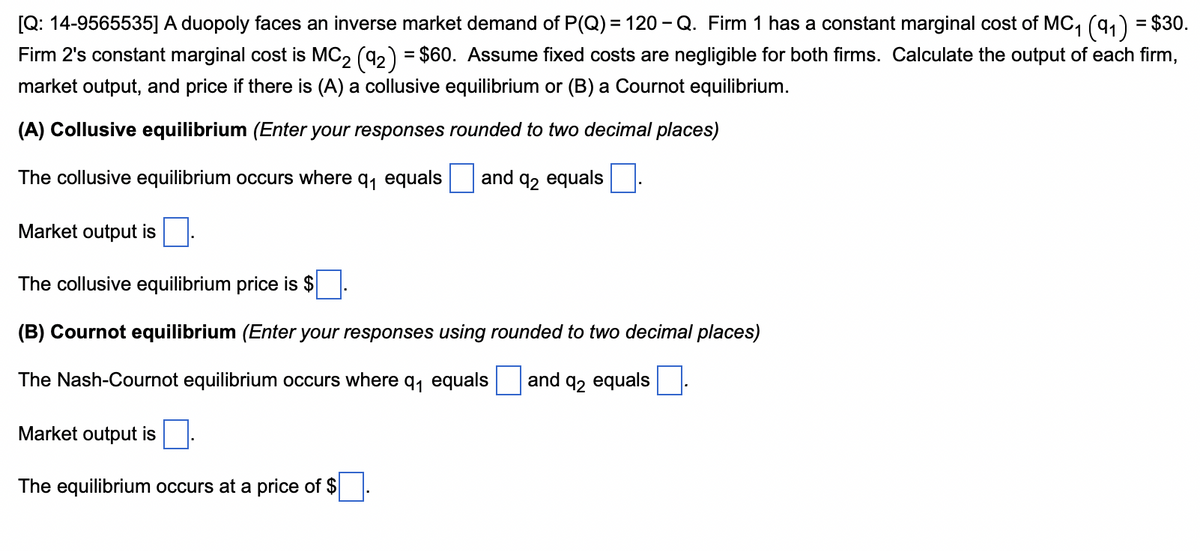 [Q: 14-9565535] A duopoly faces an inverse market demand of P(Q) = 120 - Q. Firm 1 has a constant marginal cost of MC₁ (9₁) = $30.
Firm 2's constant marginal cost is MC₂ (92) = $60. Assume fixed costs are negligible for both firms. Calculate the output of each firm,
market output, and price if there is (A) a collusive equilibrium or (B) a Cournot equilibrium.
(A) Collusive equilibrium (Enter your responses rounded to two decimal places)
The collusive equilibrium occurs where q₁ equals and 92 equals
Market output is
The collusive equilibrium price is $
(B) Cournot equilibrium (Enter your responses using rounded to two decimal places)
The Nash-Cournot equilibrium occurs where q₁ equals and 92 equals
Market output is
The equilibrium occurs at a price of $