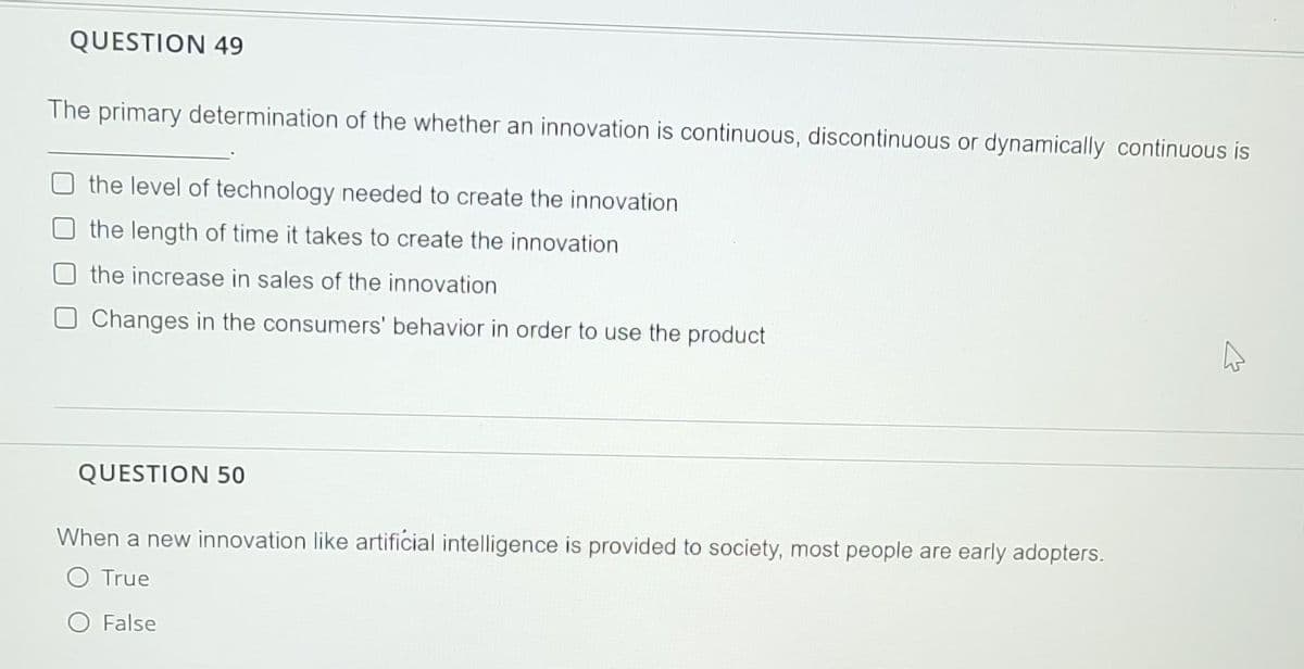 QUESTION 49
The primary determination of the whether an innovation is continuous, discontinuous or dynamically continuous is
the level of technology needed to create the innovation
the length of time it takes to create the innovation
the increase in sales of the innovation
Changes in the consumers' behavior in order to use the product
QUESTION 50
When a new innovation like artificial intelligence is provided to society, most people are early adopters.
O True
False