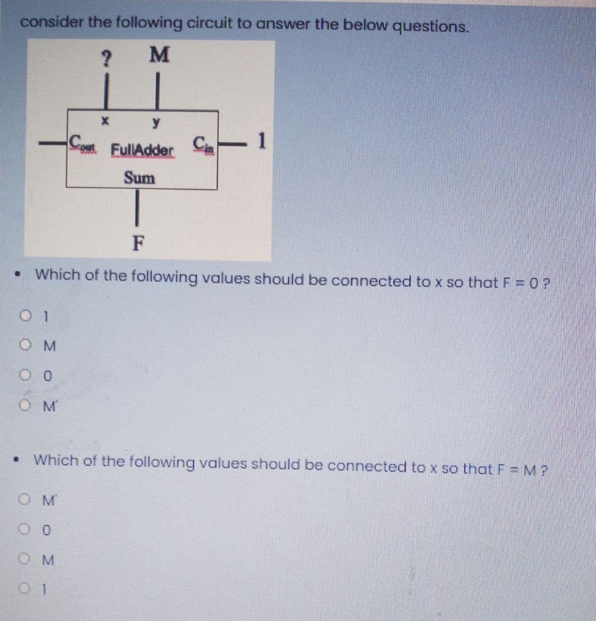 consider the following circuit to answer the below questions.
M
y
Cin
EullAdder
1
Sum
F
Which of the following values should be connected to x so that F = 0 ?
1
O M
• Which of the following values should be connected to x so that F = M ?
O M
O M
