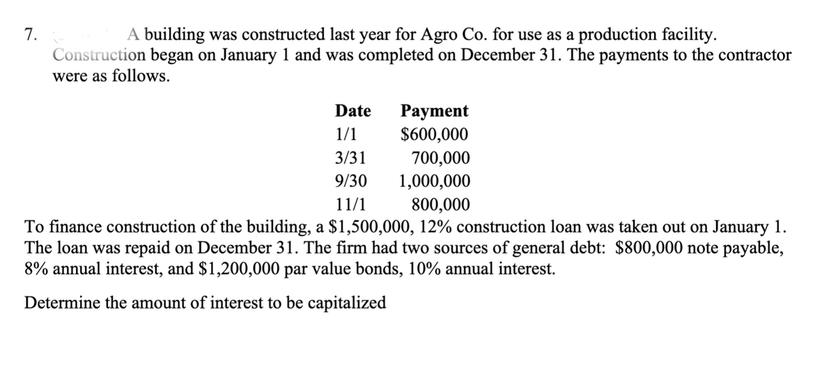 7.
A building was constructed last year for Agro Co. for use as a production facility.
Construction began on January 1 and was completed on December 31. The payments to the contractor
were as follows.
Date
Payment
1/1
$600,000
3/31
700,000
9/30
1,000,000
11/1
800,000
To finance construction of the building, a $1,500,000, 12% construction loan was taken out on January 1.
The loan was repaid on December 31. The firm had two sources of general debt: $800,000 note payable,
8% annual interest, and $1,200,000 par value bonds, 10% annual interest.
Determine the amount of interest to be capitalized
