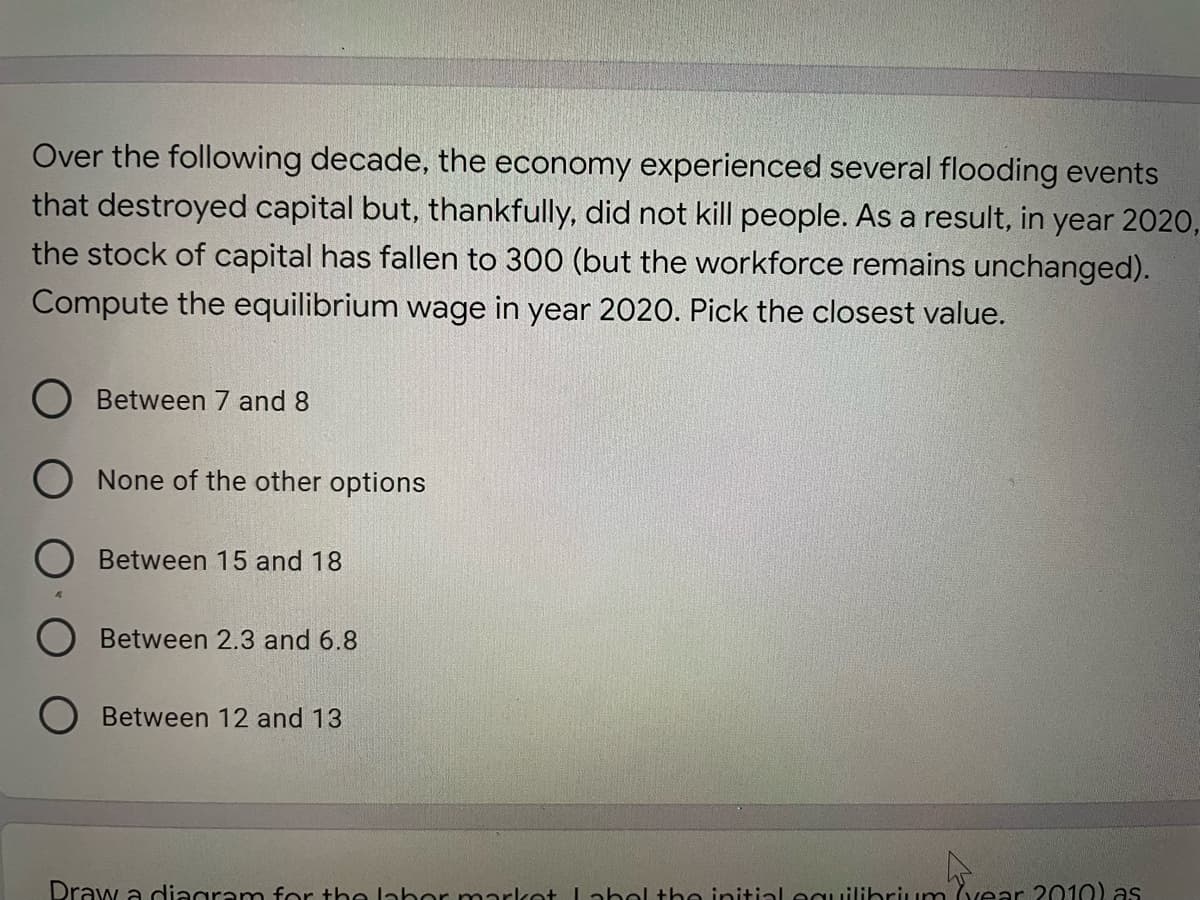 Over the following decade, the economy experienced several flooding events
that destroyed capital but, thankfully, did not kill people. As a result, in year 2020,
the stock of capital has fallen to 300 (but the workforce remains unchanged).
Compute the equilibrium wage in year 2020. Pick the closest value.
Between 7 and 8
O None of the other options
Between 15 and 18
Between 2.3 and 6.8
Between 12 and 13
Draw a diagram for the labor market La bel the initial ecuilibrium (vear 2010) as

