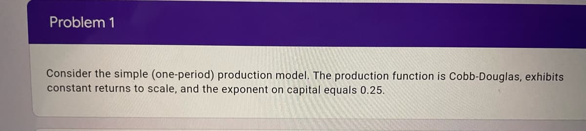 Problem 1
Consider the simple (one-period) production model. The production function is Cobb-Douglas, exhibits
constant returns to scale, and the exponent on capital equals 0.25.
