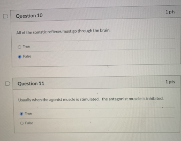 1 pts
Question 10
All of the somatic reflexes must go through the brain.
O True
False
1 pts
Question 11
Usually when the agonist muscle is stimulated, the antagonist muscle is inhibited.
True
False
