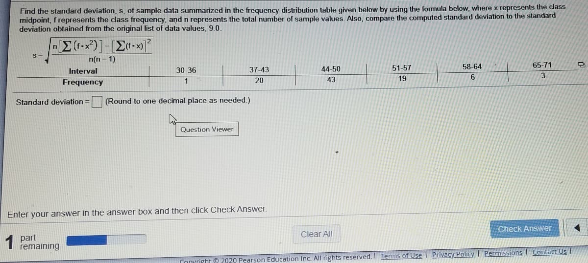 Find the standard deviation, s, of sample data summarized in the frequency distribution table given below by using the formula below, where x represents the class
midpoint, f represents the class frequency, and n represents the total number of sample values. Also, compare the computed standard deviation to the standard
deviation obtained from the original list of data values, 9.0
n(n - 1)
37-43
44-50
51-57
58-64
65-71
Interval
30-36
Frequency
1
20
43
19
6.
Standard deviation
(Round to one decimal place as needed.)
Question Viewer
Enter your answer in the answer box and then click Check Answer.
Check Answer
Clear All
1 part
remaining
Conyright 9 2020 Pearson Education Inc. All rights reserved. I Terms of Use | Privacy Policy I Permissions Contact Us
