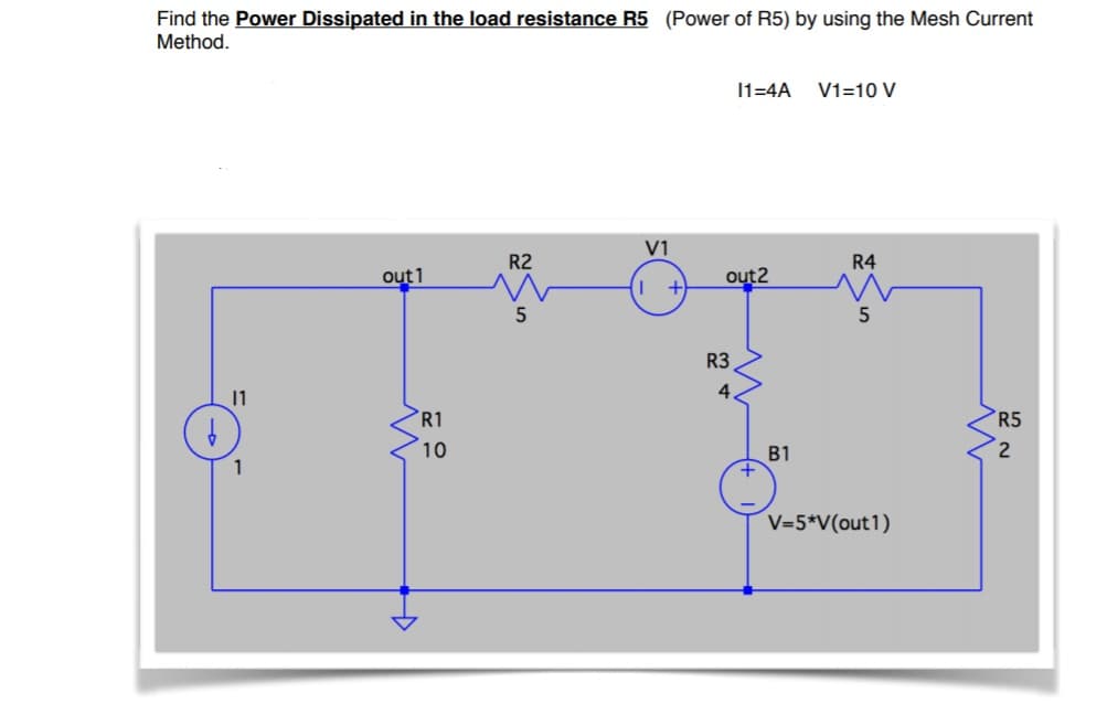 Find the Power Dissipated in the load resistance R5 (Power of R5) by using the Mesh Current
Method.
11=4A
V1=10 V
V1
R2
R4
out1
out2
R3
4.
11
R1
R5
10
B1
1
V=5*V(out1)
