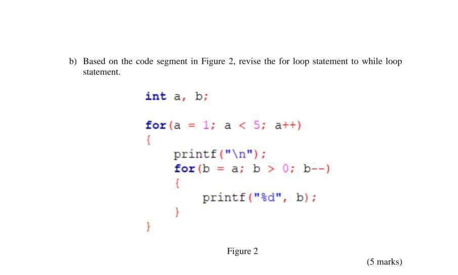 b) Based on the code segment in Figure 2, revise the for loop statement to while loop
statement.
int a, b;
for (a = 1; a < 5; a++)
{
printf("\n");
for (b = a; b > 0; b--)
printf("%d", b);
Figure 2
(5 marks)
