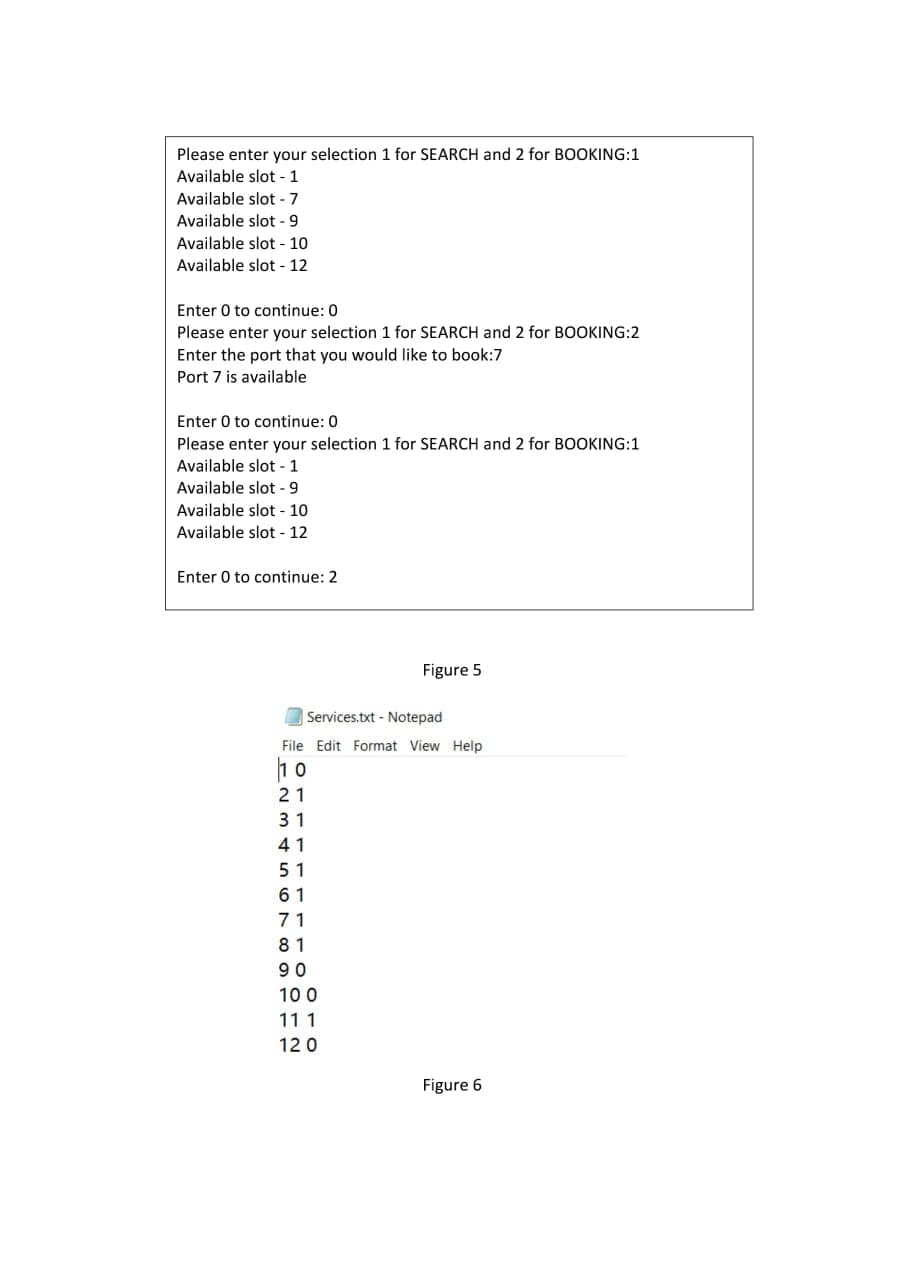 Please enter your selection 1 for SEARCH and 2 for BOOKING:1
Available slot - 1
Available slot -7
Available slot - 9
Available slot - 10
Available slot - 12
Enter 0 to continue: 0
Please enter your selection 1 for SEARCH and 2 for BOOKING:2
Enter the port that you would like to book:7
Port 7 is available
Enter 0 to continue: 0
Please enter your selection 1 for SEARCH and 2 for BOOKING:1
Available slot - 1
Available slot -9
Available slot - 10
Available slot - 12
Enter 0 to continue: 2
Figure 5
Services.txt - Notepad
File Edit Format View Help
21
31
41
51
6 1
71
81
90
10 0
11 1
120
Figure 6
