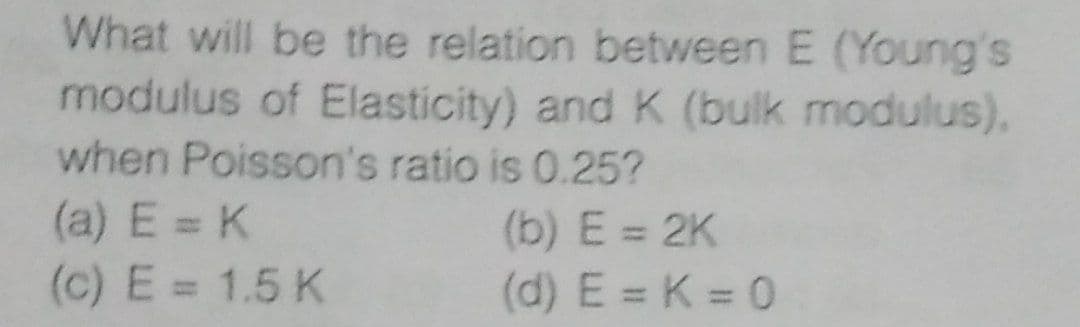 What will be the relation between E (Young's
modulus of Elasticity) and K (bulk modulus).
when Poisson's ratio is 0.25?
(a) E = K
(b) E = 2K
(c) E = 1.5 K
(d) E = K = 0