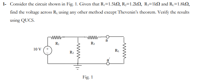 1- Consider the circuit shown in Fig. 1. Given that R,=1.5kQ, R2=1.2kQ, R;=1kQ and R1=1.8kN,
find the voltage across R1 using any other method except Thevenin's theorem. Verify the results
using QUCS.
www
a
RI
R3
10 V
RL
R2
Fig. 1
