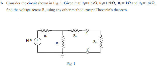 1- Consider the circuit shown in Fig. 1. Given that R,=1.5kQ, R,=1.2kQ, R,=1kQ and R1=1.8k2,
find the voltage across R, using any other method except Thevenin's theorem.
ww
RI
R3
10 V
RL
R2
Fig. 1
