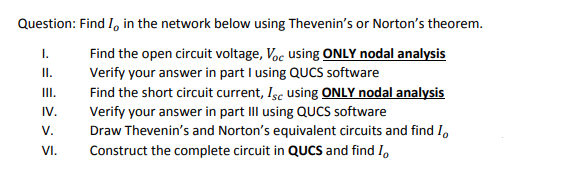 Question: Find I, in the network below using Thevenin's or Norton's theorem.
Find the open circuit voltage, Voc using ONLY nodal analysis
Verify your answer in part I using QUCS software
Find the short circuit current, Isc using ONLY nodal analysis
Verify your answer in part IIl using QUCS software
Draw Thevenin's and Norton's equivalent circuits and find I,
I.
I.
II.
IV.
V.
VI.
Construct the complete circuit in QUCS and find I,
