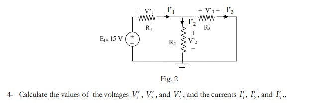 + V'i
I',
+ V'3 -
I'3
www
I'2
R3
www
RI
+
E1- 15 V
R2
Fig. 2
4- Calculate the values of the voltages V' , V' , and V' , and the currents I', I', , and I' ,.
