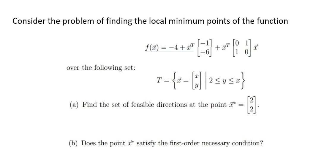 Consider the problem of finding the local minimum points of the function
f(7) = -4+
over the following set:
T =
(a) Find the set of feasible directions at the point *
(b) Does the point satisfy the first-order necessary condition?
