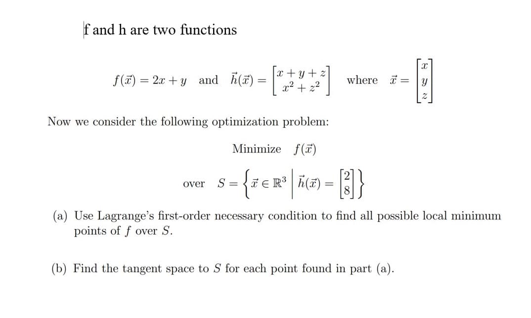 f and h are two functions
x + y +
x² + z2
f(ĩ) = 2x + y and h(a)
where =
Now we consider the following optimization problem:
Minimize f(ĩ)
R A(#) = }
over
S =
(a) Use Lagrange's first-order necessary condition to find all possible local minimum
points of f over S.
(b) Find the tangent space to S for each point found in part (a).
