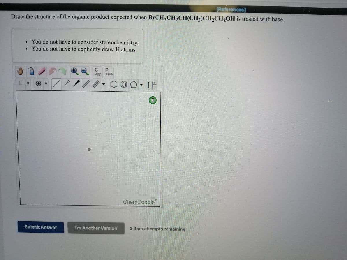 [References]
Draw the structure of the organic product expected when BrCH,CH,CH(CH3)CH,CH,OH is treated with base.
• You do not have to consider stereochemistry.
• You do not have to explicitly draw H atoms.
opy
aste
ChemDoodle
Submit Answer
Try Another Version
3 item attempts remaining
