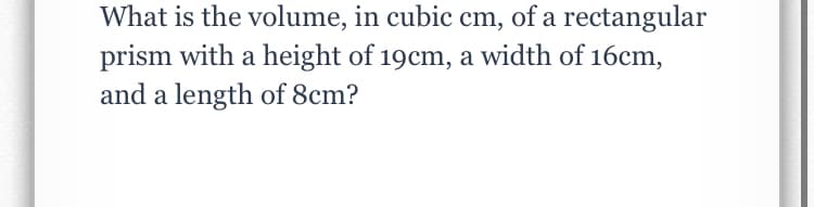 What is the volume, in cubic cm, of a rectangular
prism with a height of 19cm, a width of 16cm,
and a length of 8cm?
