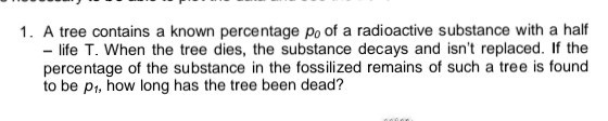 1. A tree contains a known percentage po of a radioactive substance with a half
- life T. When the tree dies, the substance decays and isn't replaced. If the
percentage of the substance in the fossilized remains of such a tree is found
to be p1, how long has the tree been dead?
