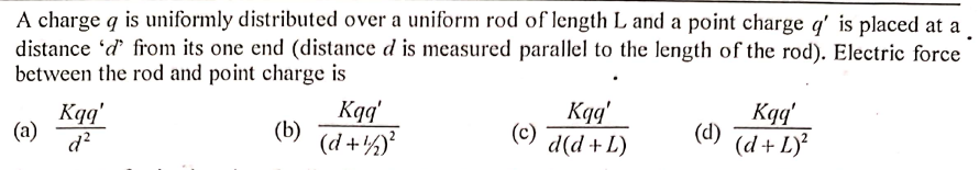 A charge q is uniformly distributed over a uniform rod of length L and a point charge q' is placed at a
distance 'd from its one end (distance d is measured parallel to the length of the rod). Electric force
between the rod and point charge is
Kqq'
(a)
d?
Kqq'
(b) (d +½°
Kgg'
(c)
d(d + L)
Kqq'
(d)
(d + L)?
