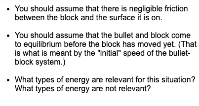 You should assume that there is negligible friction
between the block and the surface it is on.
• You should assume that the bullet and block come
to equilibrium before the block has moved yet. (That
is what is meant by the "initial" speed of the bullet-
block system.)
• What types of energy are relevant for this situation?
What types of energy are not relevant?
