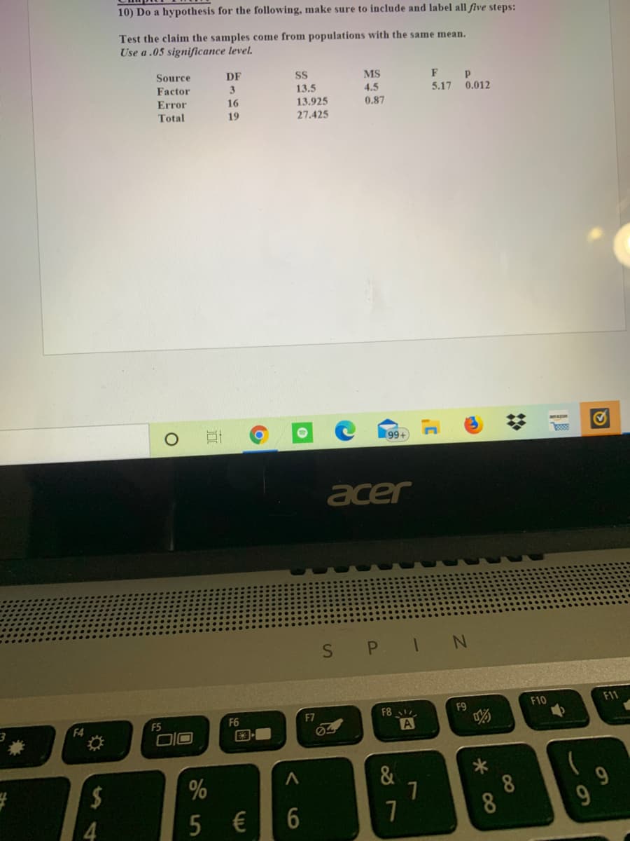 10) Do a hypothesis for the following, make sure to include and label all five steps:
Test the claim the samples come from populations with the same mean.
Use a .05 significance level.
Source
DF
SS
MS
F
P
Factor
3.
13,5
13.925
27.425
4.5
5.17
0.012
Error
16
0.87
Total
19
amazon
99+
acer
SPIN
F8
F9
F10
F11
F4
F5
F6
F7
国
A
2$
&
8
8
€
LO
