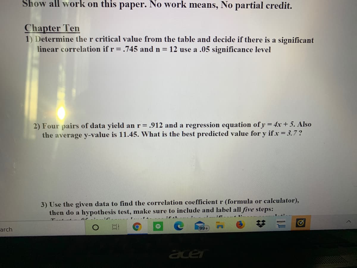 Show all work on this paper. No work means, No partial credit.
Chapter Ten
1) Determine the r critical value from the table and decide if there is a significant
linear correlation if r=.745 and n = 12 use a .05 significance level
2) Four pairs of data yield an r= .912 and a regression equation of y = 4x + 5. Also
the average y-value is 11.45. What is the best predicted value for y if.x 3.7?
3) Use the given data to find the correlation coefficient r (formula or calculator),
then do a hypothesis test, make sure to include and label all five steps:
T
amazon
arch
99+
acer
