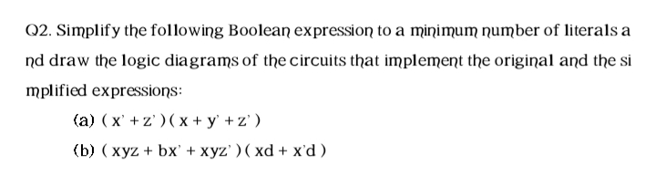 Q2. Simplify the following Boolean expression to a minimum number of literals a
nd draw the logic diagrams of the circuits that implement the original and the si
mplified expressions:
(a) ( x' +z' )( x + y' + z' )
(b) ( xyz + bx' + xyz' ) ( xd + x'd)
