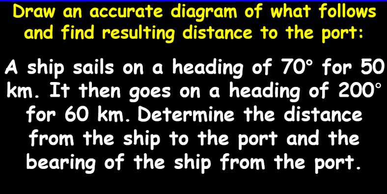 Draw an accurate diagram of what follows
and find resulting distance to the port:
A ship sails on a heading of 70° for 50
km. It then goes on a heading of 200°
for 60 km. Determine the distance
from the ship to the port and the
bearing of the ship from the port.