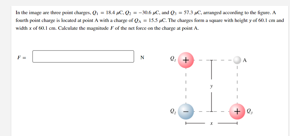 In the image are three point charges, Qj = 18.4 µC, Q2 = -30.6 µC, and Q3 = 57.3 µC, arranged according to the figure. A
fourth point charge is located at point A with a charge of QA = 15.5 µC. The charges form a square with height y of 60.1 cm and
width x of 60.1 cm. Calculate the magnitude F of the net force on the charge at point A.
F =
Q, +
N
y
