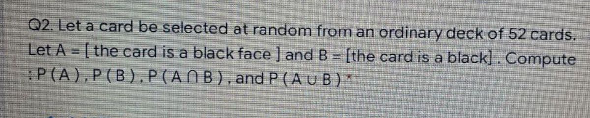 Q2. Let a card be selected at random from an ordinary deck of 52 cards.
Let A [ the card is a black face ] and B = [the card is a black]. Compute
P(A),P(B),P(ANB),and P (AuB) *
