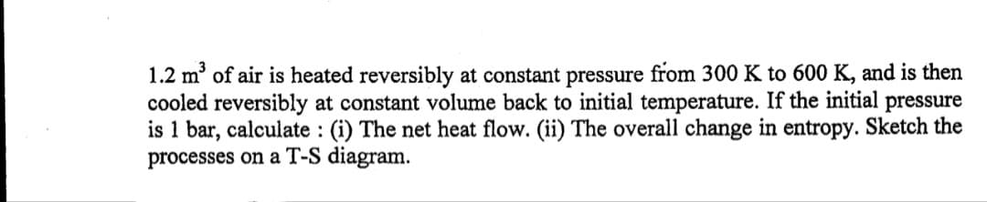 1.2 m' of air is heated reversibly at constant pressure from 300 K to 600 K, and is then
cooled reversibly at constant volume back to initial temperature. If the initial
is 1 bar, calculate : (i) The net heat flow. (ii) The overall change in entropy. Sketch the
processes on a T-S diagram.
pressure
