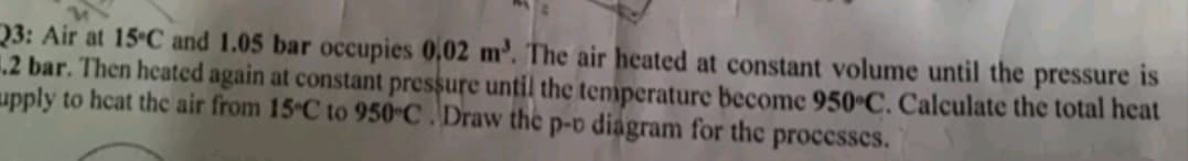 Q3: Air at 15 C and 1.05 bar occupies 0,02 m'. The air heated at constant volume until the pressure is
12 bar. Then heated again at constant pressure until the temperature become 950 C. Calculate the total heat
upply to hcat thc air from 15 C to 950 C . Draw the p-v diagram for the
processes.
